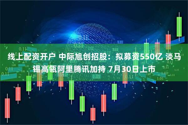 线上配资开户 中际旭创招股：拟募资550亿 淡马锡高瓴阿里腾讯加持 7月30日上市