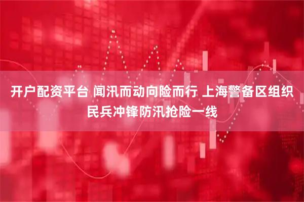 开户配资平台 闻汛而动向险而行 上海警备区组织民兵冲锋防汛抢险一线