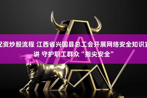 配资炒股流程 江西省兴国县总工会开展网络安全知识宣讲 守护职工群众“指尖安全”